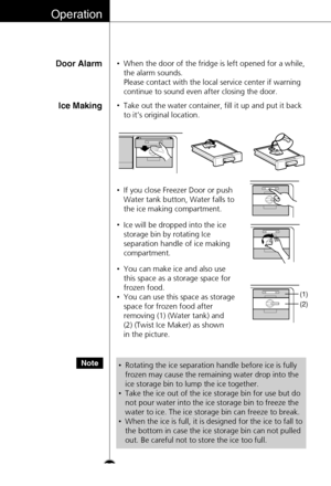 Page 26Operation
Door Alarm•When the door of the fridge is left opened for a while,
the alarm sounds. 
Please contact with the local service center if warning
continue to sound even after closing the door.
Ice Making•Take out the water container, fill it up and put it back
to it’s original location.
•If you close Freezer Door or push
Water tank button, Water falls to
the ice making compartment.
•Ice will be dropped into the ice
storage bin by rotating Ice
separation handle of ice making
compartment.
•You can...