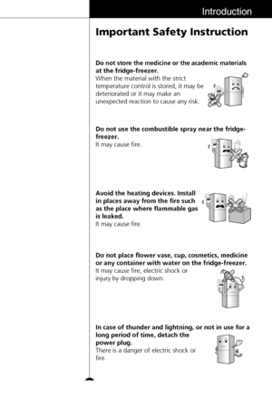 Page 9Introduction
Important Safety Instruction
9
Do not store the medicine or the academic materials
at the fridge-freezer.
When the material with the strict
temperature control is stored, it may be
deteriorated or it may make an
unexpected reaction to cause any risk.
Do not use the combustible spray near the fridge-
freezer.
It may cause fire.
Avoid the heating devices. Install
in places away from the fire such
as the place where flammable gas
is leaked.
It may cause fire.
Do not place flower vase, cup,...