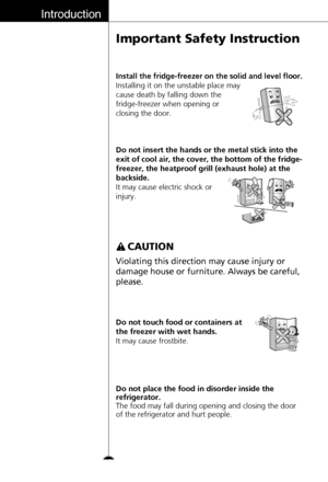 Page 12Introduction
Important Safety Instruction
12Do not insert the hands or the metal stick into the
exit of cool air, the cover, the bottom of the fridge-
freezer, the heatproof grill (exhaust hole) at the
backside.
It may cause electric shock or
injury.
Do not touch food or containers at
the freezer with wet hands.
It may cause frostbite.
Violating this direction may cause injury or
damage house or furniture. Always be careful,
please.
CAUTION
Install the fridge-freezer on the solid and level floor....