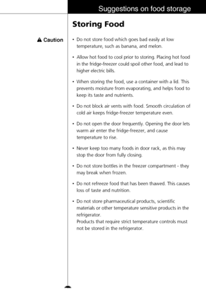 Page 31Suggestions on food storage
•Do not store food which goes bad easily at low
temperature, such as banana, and melon.
•Allow hot food to cool prior to storing. Placing hot food
in the fridge-freezer could spoil other food, and lead to
higher electric bills.
•When storing the food, use a container with a lid. This
prevents moisture from evaporating, and helps food to
keep its taste and nutrients.
•Do not block air vents with food. Smooth circulation of
cold air keeps fridge-freezer temperature even.
•Do not...