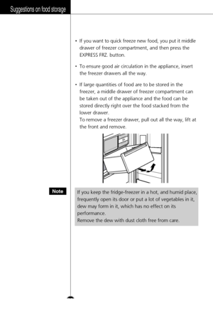 Page 32Suggestions on food storage
•If you want to quick freeze new food, you put it middle
drawer of freezer compartment, and then press the
EXPRESS FRZ. button.
•To ensure good air circulation in the appliance, insert
the freezer drawers all the way.
•If large quantities of food are to be stored in the
freezer, a middle drawer of freezer compartment can
be taken out of the appliance and the food can be
stored directly right over the food stacked from the
lower drawer.
To remove a freezer drawer, pull out all...