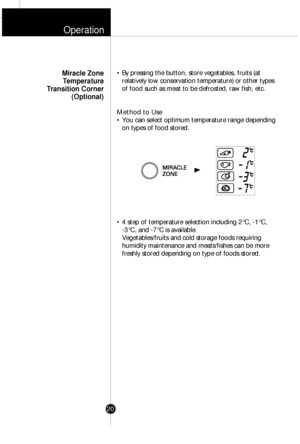 Page 19¥ By pressing the button, store vegetables, fruits (at
relatively low conservation temperature) or other types
of food such as meat to be defrosted, raw fish, etc.
Method to Use
¥ You can select optimum temperature range depending
on types of food stored.
¥ 4 step of temperature selection including 2¡C, -1¡C, 
-3¡C, and -7¡C is available. 
Vegetables/fruits and cold storage foods requiring
humidity maintenance and meats/fishes can be more
freshly stored depending on type of foods stored.Miracle Zone...