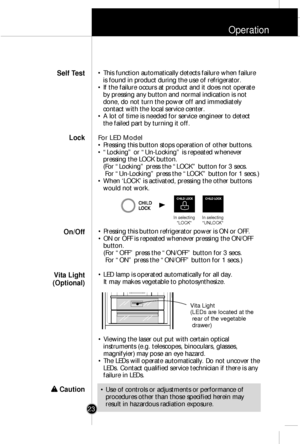 Page 22Operation
23
¥ This function automatically detects failure when failure
is found in product during the use of refrigerator.
¥ If the failure occurs at product and it does not operate
by pressing any button and normal indication is not
done, do not turn the power off and immediately
contact with the local service center. 
¥ A lot of time is needed for service engineer to detect
the failed part by turning it off.
For LED Model
¥ Pressing this button stops operation of other buttons.
¥ ÒLockingÓ or...