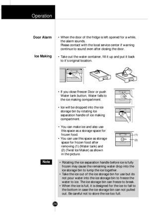 Page 23Operation
¥ When the door of the fridge is left opened for a while,the alarm sounds.
Please contact with the local service center if warning
continue to sound even after closing the door.
¥ Take out the water container, fill it up and put it back to itÕs original location.
¥ If you close Freezer Door or push Water tank button, Water falls to
the ice making compartment.
¥ Ice will be dropped into the ice storage bin by rotating Ice
separation handle of ice making
compartment.
¥ You can make ice and also...