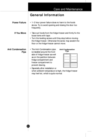 Page 30Care and Maintenance
31
¥ 1~2 hour power failure does no harm to the foods
stores. Try to avoid opening and closing the door too
frequently.
¥ Take out foods from the fridge-freezer and firmly fix the
loose items with tape.
¥ Turn the leveling screws until they stop before moving
the fridge-freezer. Otherwise the screw may scratch the
floor or the fridge-freezer cannot move.
¥ The Anti-Condensation pipe
is installed around the front
side of fridge-freezer as well
as on the partition between
fridge...