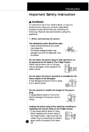 Page 4Introduction
5
w w 
 WARNING
To reduce the risk of fire, electric shock, or injury to
persons when using your product, basic safety
precautions should be followed, including the
following. Read all instructions before using this
appliance.
1. When connecting the power
The dedicated outlet should be used.
¥ Using several devices at one outlet
may cause fire.
¥ The electric leakage breaker may
damage food and the dispenser may
be leaked.
Do not allow the power plug to face upward or to
be squeezed at the...