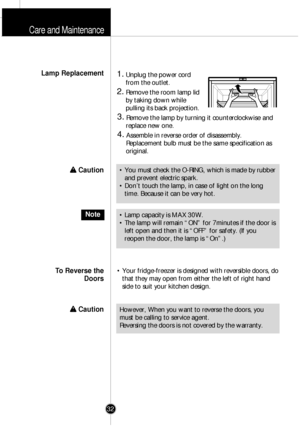 Page 31Care and Maintenance
32
1.Unplug the power cord
from the outlet.
2.Remove the room lamp lid
by taking down while
pulling its back projection.
3.Remove the lamp by turning it counterclockwise and
replace new one.
4.Assemble in reverse order of disassembly. 
Replacement bulb must be the same specification as
original.
¥ Your fridge-freezer is designed with reversible doors, do
that they may open from either the left of right hand
side to suit your kitchen design. 
Lamp Replacement
To Reverse the
Doors
¥...