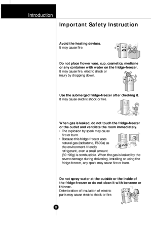 Page 7Introduction
8
Avoid the heating devices.
It may cause fire.
Do not place flower vase, cup, cosmetics, medicine
or any container with water on the fridge-freezer.
It may cause fire, electric shock or
injury by dropping down.
Use the submerged fridge-freezer after checking it.
It may cause electric shock or fire.
When gas is leaked, do not touch the fridge-freezer
or the outlet and ventilate the room immediately.
¥ The explosion by spark may cause
fire or burn.
¥ Because this fridge-freezer uses
natural...