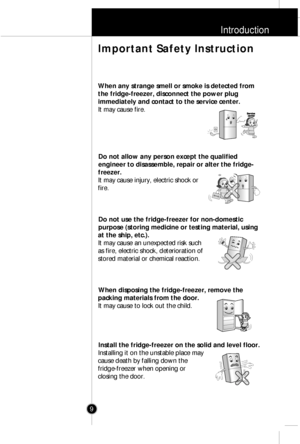 Page 8Introduction
9
When any strange smell or smoke is detected from
the fridge-freezer, disconnect the power plug
immediately and contact to the service center.
It may cause fire.
Do not allow any person except the qualified
engineer to disassemble, repair or alter the fridge-
freezer.
It may cause injury, electric shock or
fire.
Do not use the fridge-freezer for non-domestic
purpose (storing medicine or testing material, using
at the ship, etc.).
It may cause an unexpected risk such
as fire, electric shock,...