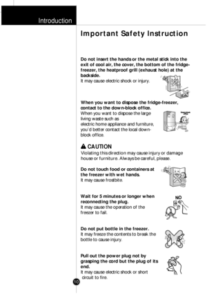 Page 9Introduction
Do not insert the hands or the metal stick into the
exit of cool air, the cover, the bottom of the fridge-
freezer, the heatproof grill (exhaust hole) at the
backside.
It may cause electric shock or injury.
When you want to dispose the fridge-freezer,
contact to the down-block office.
When you want to dispose the large
living waste such as
electric home appliance and furniture,
youÕd better contact the local down-
block office.
w w 
 CAUTION
Violating this direction may cause injury or...