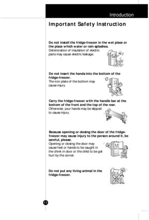 Page 10Introduction
11
Do not install the fridge-freezer in the wet place or
the place which water or rain splashes.
Deterioration of insulation of electric
parts may cause electric leakage.
Do not insert the hands into the bottom of the
fridge-freezer.
The iron plate of the bottom may
cause injury.
Carry the fridge-freezer with the handle bar at the
bottom of the front and the top of the rear.
Otherwise, your hands may be slipped
to cause injury.
Because opening or closing the door of the fridge-
freezer may...