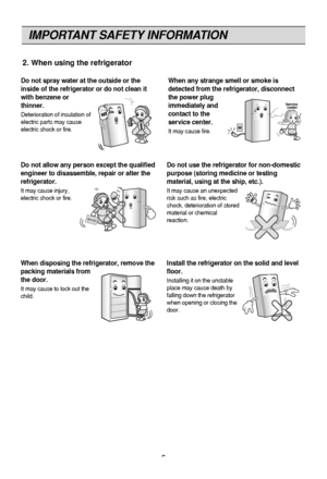 Page 6
IMPORTANT SAFETY INFORMATION
6

Do not spray water at the outside or the
inside of the refrigerator or do not clean it
with benzene or
thinner.
Deterioration of insulation of
electric parts may cause
electric shock or fire.
When any strange smell or smoke is
detected from the refrigerator, disconnect
the power plug
immediately and
contact to the
service center.
It may cause fire.
Thinner
Service center
Do not allow any person except the qualified
engineer to disassemble, repair or alter the...