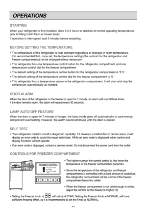 Page 11
OPERATIONS
11
STARTING
When your refrigerator is first installed, allow it 2-3 hours to stabili\
ze at normal operating temperatures
prior to filling it with fresh or frozen foods.
If operation is interrupted, wait 5 minutes before restarting.
BEFORE SETTING THE TEMPERATURE
●The temperature of the refrigerator is kept constant regardless of chang\
es in room temperature.
It is recommended that, once set, the temperature settings(the controls\
 for the refrigerator and
freezer compartments) not be...