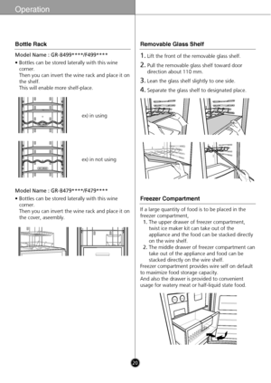 Page 2020
Operation
ex) in using
ex) in not using
Model Name : GR-B499****/F499****
• Bottles can be stored laterally with this wine
corner. 
Then you can invert the wine rack and place it on
the shelf.
This will enable more shelf-place.
Model Name : GR-B479****/F479****
• Bottles can be stored laterally with this wine
corner. 
Then you can invert the wine rack and place it on
the cover, aseembly.
Bottle Rack
1.Lift the front of the removable glass shelf.
2.Pull the removable glass shelf toward door
direction...