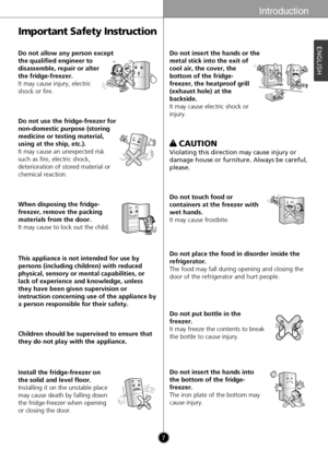 Page 7Introduction
7
ENGLISH
Important Safety Instruction
Do not allow any person except
the qualified engineer to
disassemble, repair or alter
the fridge-freezer.
It may cause injury, electric
shock or fire.
Thinner
Do not use the fridge-freezer for
non-domestic purpose (storing
medicine or testing material,
using at the ship, etc.).
It may cause an unexpected risk
such as fire, electric shock,
deterioration of stored material or
chemical reaction.
Thinner
When disposing the fridge-
freezer, remove the...