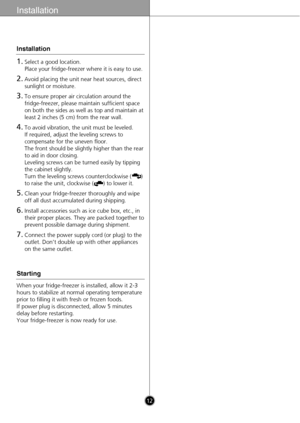 Page 1212
Installation
1.Select a good location. 
Place your fridge-freezer where it is easy to use.
2.Avoid placing the unit near heat sources, direct
sunlight or moisture.
3.To ensure proper air circulation around the
fridge-freezer, please maintain sufficient space
on both the sides as well as top and maintain at
least 2 inches (5 cm) from the rear wall.
4.To avoid vibration, the unit must be leveled.  
If required, adjust the leveling screws to
compensate for the uneven floor.
The front should be slightly...