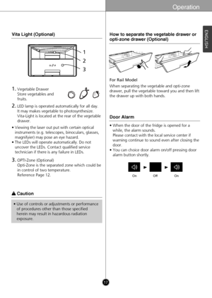 Page 17Operation
17
ENGLISH
• Viewing the laser out put with certain optical
instruments (e.g. telescopes, binoculars, glasses,
magnifyier) may pose an eye hazard.
• The LEDs will operate automatically. Do not
uncover the LEDs. Contact qualified service
technician if there is any failure in LEDs.
Vita Light (Optional)
3.OPTI-Zone (Optional) 
Opti-Zone is the separated zone which could be
in control of two temperature.
Reference Page 12.
1.Vegetable Drawer
Store vegetables and
fruits.
2.LED lamp is operated...