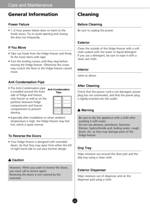 Page 2222
Care and Maintenance
• 1~2 hour power failure does no harm to the
foods stores. Try to avoid opening and closing
the door too frequently.
Power Failure
• Take out foods from the fridge-freezer and firmly
fix the loose items with tape.
• Turn the leveling screws until they stop before
moving the fridge-freezer. Otherwise the screw
may scratch the floor or the fridge-freezer cannot
move.
If You Move
• The Anti-Condensation pipe
is installed around the front
side of fridge and freezer,
only freezer as...