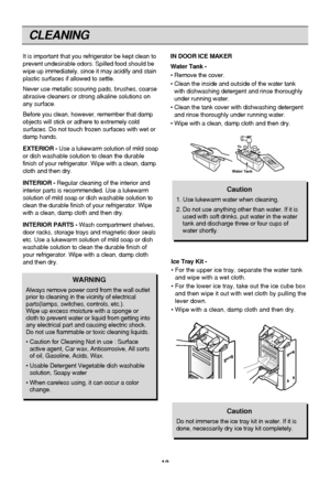 Page 18
18
CLEANING
It is important that you refrigerator be kept clean to
prevent undesirable odors. Spilled food should be
wipe up immediately, since it may acidify and stain
plastic surfaces if allowed to settle.
Never use metallic scouring pads, brushes, coarse
abrasive cleaners or strong alkaline solutions on
any surface.
Before you clean, however, remember that damp
objects will stick or adhere to extremely cold
surfaces. Do not touch frozen surfaces with wet or
damp hands.
EXTERIOR -Use a lukewarm...