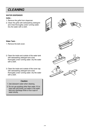 Page 19CLEANING
19
WATER DISPENSER
Grille -
1. Remove the grille from dispenser.
2. Clean the grille with dishwashing detergent
and rinse thoroughly under running water.
Dry the water with a cloth.
Water Tank -
1. Remove the tank cover.
2. Clean the inside and outside of the water tank
with dishwashing detergent and rinse
thoroughly underrunning water. Dry the water
with a cloth.
3. Clean the inside and outside of the cover cap
with dishwashing detergent and rinse
thoroughly underrunning water. Dry the water...