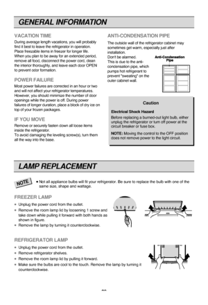 Page 20GENERAL INFORMATION
20
VACATION TIME
During average length vacations, you will probably
find it best to leave the refrigerator in operation.
Place freezable items in freezer for longer life. 
When you plan to be away for an extended period,
remove all food, disconnect the power cord, clean
the interior thoroughly, and leave each door OPEN
to prevent odor formation.
POWER FAILURE
Most power failures are corrected in an hour or two
and will not affect your refrigerator temperatures.
However, you should...