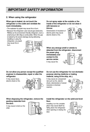 Page 6IMPORTANT SAFETY INFORMATION
6
Do not spray water at the outside or the
inside of the refrigerator or do not clean it
with benzene or
thinner.
Deterioration of insulation of
electric parts may cause
electric shock or fire.
When any strange smell or smoke is
detected from the refrigerator, disconnect
the power plug
immediately and
contact to the
service center.
It may cause fire.
Thinner Thinner
Service 
center
Do not allow any person except the qualified
engineer to disassemble, repair or alter the...