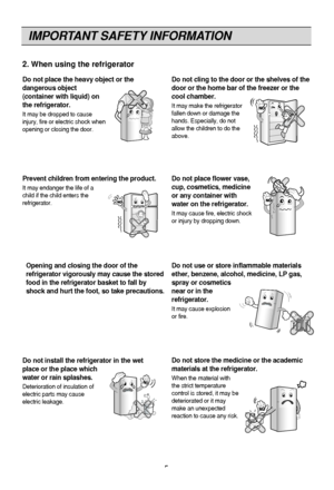 Page 5IMPORTANT SAFETY INFORMATION
5
2. When using the refrigerator
Do not install the refrigerator in the wet
place or the place which
water or rain splashes.
Deterioration of insulation of
electric parts may cause
electric leakage.
Do not use or store inflammable materials
ether, benzene, alcohol, medicine, LP gas,
spray or cosmetics
near or in the
refrigerator.
It may cause explosion
or fire.
Prevent children from entering the product.
It may endanger the life of a
child if the child enters the...