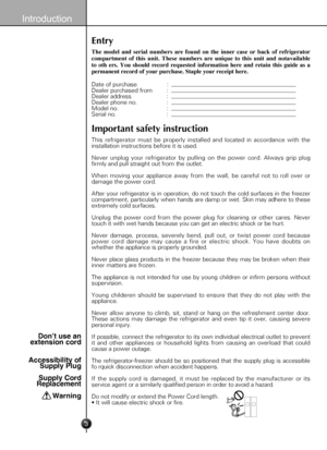 Page 3
3
Introduction
Entry
The  model  and  serial  numbers  are  found  on  the  inner  case  or  back  of  refrigerator 
compartment  of  this  unit.  These  numbers  are  unique  to  this  unit  and  notavailable 
to  oth  ers.  You  should  record  requested  information  here  and  retain  this  guide  as  a 
permanent record of your purchase. Staple your receipt here.
Date of purchase                  : Dealer purchased from         :Dealer address                     :Dealer phone no....