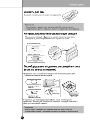 Page 3132
 
HGIH
WOL
HGIH
LOWHIGHLOW
HUMIDITY CONTROL
HIGH
LOW
HUMIDITY CONTROL
 
Порядок работы

Примечани
я
• Не испо льзуйте эту емкость для хр анения льд а. Она м ожет сломаться.
• Не держите емкость для яиц в морозильном отделении и в отделении для свежих продуктов.
высокая влажность
низкая влажность
• В ыдвижной ящик в нижней ча сти холод ильника можно использовать для
хранения овощей или свежих 
п род уктов.
отделение для
овощей
отделение дл
я
свежих продуктов
переключатель
перед помещением 
продуктов...