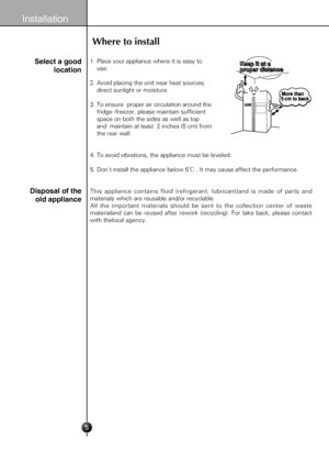 Page 5
5
Installation
 1. Place your appliance where it is easy to 
     use.
 2. Avoid placing the unit near heat sources, 
     direct sunlight or moisture.
 3. To ensure  proper air circulation around the 
     fridge -freezer, please maintain sufficient 
     space on both the sides as well as top 
     and  maintain at least  2 inches (5 cm) from 
     the rear wall.
 4. To avoid vibrations, the appliance must be leveled.
 5. Don't install the appliance below 5℃ . It may cause affect the performance....