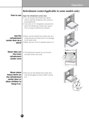 Page 10
10
Operation
How to use
Use the
refreshment
center door as a
stand
Never take out
the inner
refreshment
center cove
Never place
heavy items on
the refreshment
center door or
allow children to
hang it on.
Refreshment center(Applicable to some models only)
Open the refreshment center door.
 You can access the refreshment center
   without opening refrigerator door and thus
   saving electricity.
 Inner lamp is lit in refrigerator compartment
   when the refreshment center door opens.
   Thus it is easy...