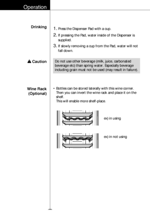 Page 27Wine Rack
(Optional)• Bottles can be stored laterally with this wine corner.
Then you can invert the wine rack and place it on the
shelf.
This will enable more shelf-place.
ex) in using
ex) in not using
Operation
Drinking1.Press the Dispenser Pad with a cup.
2.If pressing the Pad, water inside of the Dispenser is
supplied.
3.If slowly removing a cup from the Pad, water will not
fall down.
Do not use other beverage (milk, juice, carbonated
beverage etc) than spring water. Especially beverage
including...