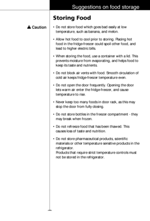 Page 2829
Suggestions on food storage
w w 
Caution
Storing Food
• Do not store food which goes bad easily at low
temperature, such as banana, and melon.
• Allow hot food to cool prior to storing. Placing hot
food in the fridge-freezer could spoil other food, and
lead to higher electric bills.
• When storing the food, use a container with a lid. This
prevents moisture from evaporating, and helps food to
keep its taste and nutrients.
• Do not block air vents with food. Smooth circulation of
cold air keeps...