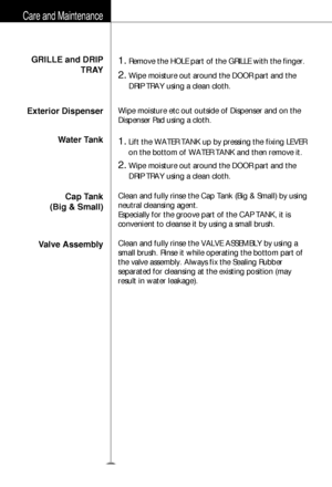 Page 33GRILLE and DRIP
TRAY
Exterior Dispenser
Water Tank
Cap Tank
(Big & Small)
Valve Assembly1.Remove the HOLE part of the GRILLE with the finger.
2.Wipe moisture out around the DOOR part and the
DRIP TRAY using a clean cloth.
1.Lift the WATER TANK up by pressing the fixing LEVER
on the bottom of WATER TANK and then remove it.
2.Wipe moisture out around the DOOR part and the
DRIP TRAY using a clean cloth. Wipe moisture etc out outside of Dispenser and on the
Dispenser Pad using a cloth.
Clean and fully rinse...