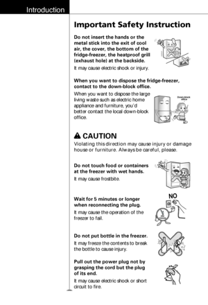 Page 9Introduction
10
Important Safety Instruction
Do not insert the hands or the
metal stick into the exit of cool
air, the cover, the bottom of the
fridge-freezer, the heatproof grill
(exhaust hole) at the backside.
It may cause electric shock or injury.
When you want to dispose the fridge-freezer,
contact to the down-block office.
When you want to dispose the large
living waste such as electric home
appliance and furniture, you’d
better contact the local down-block
office.
Down-block 
office
Do not touch...