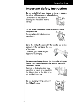 Page 1011
Introduction
Important Safety Instruction
Do not install the fridge-freezer in the wet place or
the place which water or rain splashes.
Deterioration of insulation of
electric parts may cause electric
leakage.
Do not insert the hands into the bottom of the
fridge-freezer.
The iron plate of the bottom may
cause injury.
Carry the fridge-freezer with the handle bar at the
bottom of the front and the top
of the rear.
Otherwise, your hands may be
slipped to cause injury.
Because opening or closing the door...