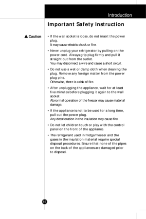 Page 14Introduction
15• If the wall socket is loose, do not insert the power
plug.
It may cause electric shock or fire.
• Never unplug your refrigerator by pulling on the
power cord. Always grip plug firmly and pull it
straight out from the outlet.
You may disconnect a wire and cause a short circuit.
• Do not use a wet or damp cloth when cleaning the
plug. Remove any foreign matter from the power
plug pins.
Otherwise, there is a risk of fire.
• After unplugging the appliance, wait for at least
five minutes...