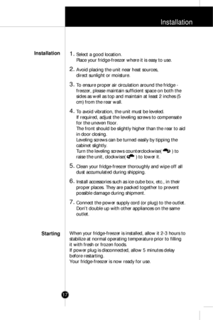 Page 16Installation
17
1. Select a good location.
Place your fridge-freezer where it is easy to use.
2. Avoid placing the unit near heat sources, 
direct sunlight or moisture.
3. To ensure proper air circulation around the fridge -
freezer, please maintain sufficient space on both the
sides as well as top and maintain at least 2 inches (5
cm) from the rear wall. 
4. To avoid vibration, the unit must be leveled.
If required, adjust the leveling screws to compensate
for the uneven floor.
The front should be...