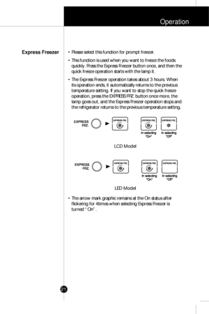 Page 20Operation
21• Please select this function for prompt freezer.
• This function is used when you want to freeze the foods
quickly. Press the Express Freezer button once, and then the
quick freeze operation starts with the lamp it.
• The Express Freezer operation takes about 3 hours. When
its operation ends, it automatically returns to the previous
temperature setting. If you want to stop the quick freeze
operation, press the EXPRESS FRZ. button once more, the
lamp goes out, and the Express Freezer...