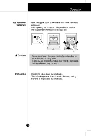 Page 24Operation
25
• Push the upper point of Homebar until ‘click’ Sound is
produced.
• After opening Ice Homebar, It is possible to use ice,
making compartment and ice storage bin.Ice Homebar
(Optional)
w w 
 Caution
• Defrosting takes place automatically. 
• The defrosting water flows down to the evaporating
tray and is evaporated automatically.Defrosting
• Never place heavy items on the ice homebar door or
allow children to hang it on.
(Not only can the ice homebar door may be demaged,
but also children may...