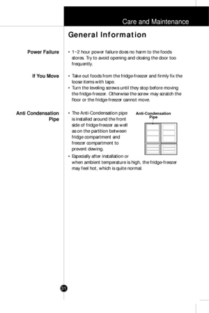 Page 30Care and Maintenance
31
• 1~2 hour power failure does no harm to the foods
stores. Try to avoid opening and closing the door too
frequently.
• Take out foods from the fridge-freezer and firmly fix the
loose items with tape.
• Turn the leveling screws until they stop before moving
the fridge-freezer. Otherwise the screw may scratch the
floor or the fridge-freezer cannot move.
• The Anti-Condensation pipe
is installed around the front
side of fridge-freezer as well
as on the partition between
fridge...