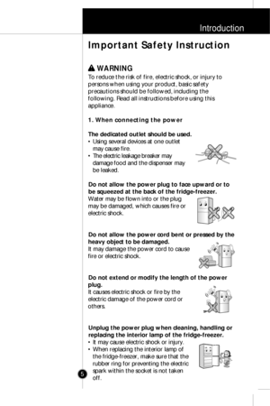 Page 4Introduction
5
w w 
 WARNING
To reduce the risk of fire, electric shock, or injury to
persons when using your product, basic safety
precautions should be followed, including the
following. Read all instructions before using this
appliance.
1. When connecting the power
The dedicated outlet should be used.
• Using several devices at one outlet
may cause fire.
• The electric leakage breaker may
damage food and the dispenser may
be leaked.
Do not allow the power plug to face upward or to
be squeezed at the...