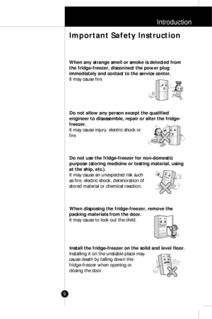 Page 8Introduction
9
When any strange smell or smoke is detected from
the fridge-freezer, disconnect the power plug
immediately and contact to the service center.
It may cause fire.
Do not allow any person except the qualified
engineer to disassemble, repair or alter the fridge-
freezer.
It may cause injury, electric shock or
fire.
Do not use the fridge-freezer for non-domestic
purpose (storing medicine or testing material, using
at the ship, etc.).
It may cause an unexpected risk such
as fire, electric shock,...