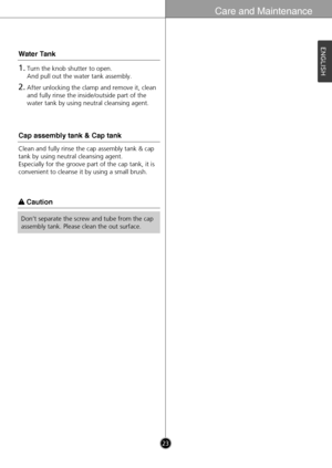 Page 23Care and Maintenance
23
ENGLISH
w w 
 Caution
Don’t separate the screw and tube from the cap
assembly tank. Please clean the out surface.
1.Turn the knob shutter to open. 
And pull out the water tank assembly.
2.After unlocking the clamp and remove it, clean
and fully rinse the inside/outside part of the
water tank by using neutral cleansing agent.
Water Tank
Clean and fully rinse the cap assembly tank & cap
tank by using neutral cleansing agent. 
Especially for the groove part of the cap tank, it is...