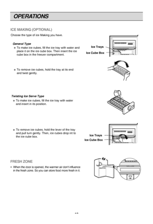 Page 12OPERATIONS
12
ICE MAKING (OPTIONAL)
Choose the type of ice Making you have.General Type To make ice cubes, fill the ice tray with water and 
place it on the ice cube box. Then insert the ice 
cube box in the freezer compartment.
To remove ice cubes, hold the tray at its end 
and twist gently.
Ice Trays
Ice Cube Box
Twisting Ice Serve Type To make ice cubes, fill the ice tray with water 
and insert in its position.
To remove ice cubes, hold the lever of the tray 
and pull turn gently. Then, ice cubes drop...