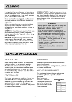 Page 18
CLEANING

It is important that you refrigerator be kept clean to
prevent undesirable odors. Spilled food should be
wipe up immediately, since it may acidify and stain
plastic surfaces if allowed to settle.
Never use metallic scouring pads, brushes, coarse
abrasive cleaners or strong alkaline solutions on
any surface.
Before you clean, however, remember that damp
objects will stick or adhere to extremely cold
surfaces. Do not touch frozen surfaces with wet or
damp hands.
EXTERIOR -Use a lukewarm solution...