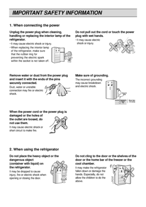 Page 4
IMPORTANT SAFETY INFORMATION
4

Unplug the power plug when cleaning,
handling or replacing the interior lamp of the
refrigerator.
• It may cause electric shock or injury.\W
• When replacing the interior lampof the refrigerator, make sure
that the rubber ring for
preventing the electric spark
within the socket is not taken off.
Do not pull out the cord or touch the power
plug with wet hands.
• It may cause electricshock or injury.
1. When connecting the power

Do not place the heavy object or the...