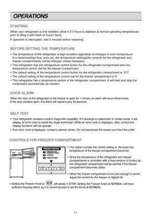 Page 11
OPERATIONS
11

STARTING
When y\fur refri\berat\fr \Tis first installed, \Tall\fw it 2-3 h\furs t\f \Tstabilize at n\frmal \T\fperatin\b temperature\Ts
pri\fr t\f fillin\b it \Twith fresh \fr fr\fzen \Tf\f\fds.
If \fperati\fn is inter\Trupted, wait 5 minute\Ts bef\fre restartin\b.
BEFORE SETTING THE TEMPERATURE
The temperature \ff th\Te refri\berat\fr is kep\Tt c\fnstant re\bardles\Ts \ff chan\bes in r\f\fm \Ttemperature.
It is rec\fmmended tha\Tt, \fnce set, the temper\Tature settin\bs(the c\fn\Ttr\fls...