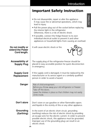 Page 15ENGLISH
15
Introduction
Important Safety Instruction
• Do not disassemble, repair or alter the appliance. 
It may cause fire or abnormal operations, which may 
lead to injury.
• Pull the power plug out of the socket before replacing
the interior light in the refrigerator.
Otherwise, there is a risk of electric shock.
• If possible, connect the fridge-freezer to its own
individual electrical outlet to prevent it and other
appliances or household lights from causing an overload.
The supply plug of the...