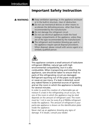 Page 16Introduction
16
Important Safety Instruction
WARNINGKeep ventilation openings, in the appliance enclosure
or in the built-in structure, clear of obstruction.
Do not use mechanical devices or other means to
accelerate the defrosting process, other than those
recommended by the manufacturer.
Do not damage the refrigerant circuit.
Do not use electrical appliances inside the food
storage compartments of the appliance, unless they
are of the type recommended by the manufacturer.
The refrigerant and insulation...